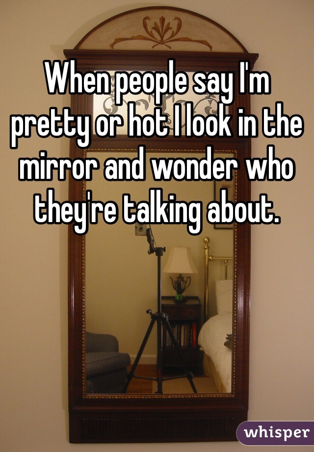 When people say I'm pretty or hot I look in the mirror and wonder who they're talking about. 