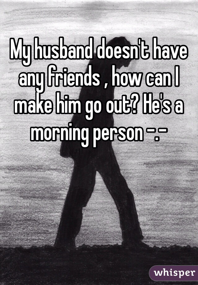 My husband doesn't have any friends , how can I make him go out? He's a morning person -.-