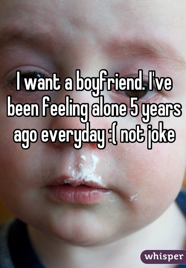 I want a boyfriend. I've been feeling alone 5 years ago everyday :( not joke