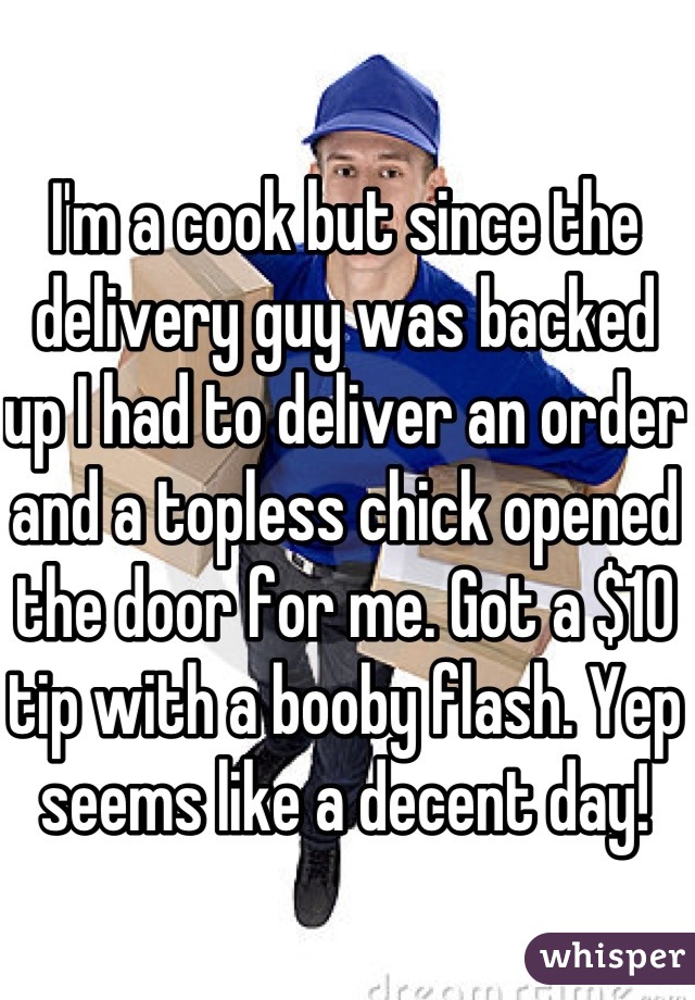 I'm a cook but since the delivery guy was backed up I had to deliver an order and a topless chick opened the door for me. Got a $10 tip with a booby flash. Yep seems like a decent day! 