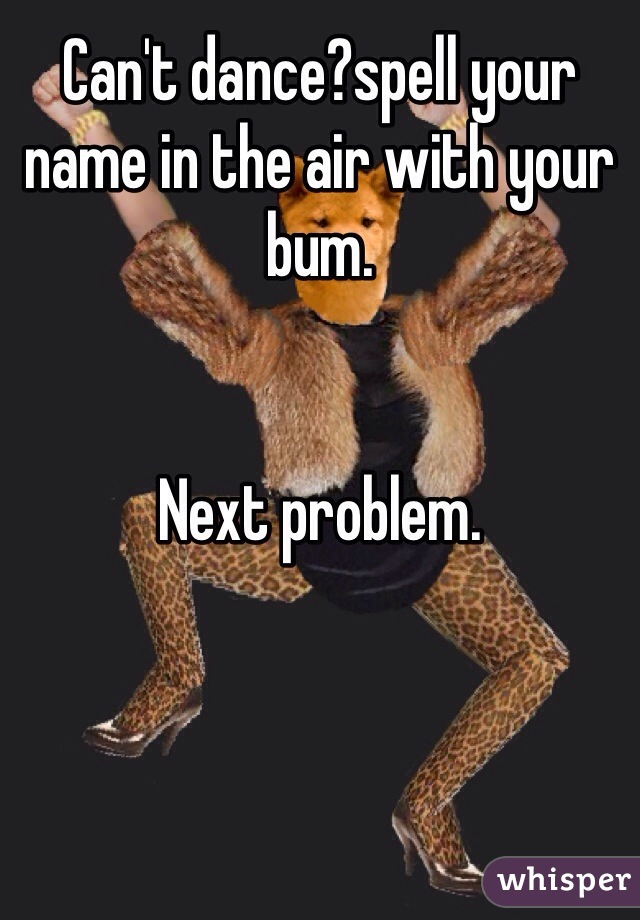 Can't dance?spell your name in the air with your  bum.


Next problem.