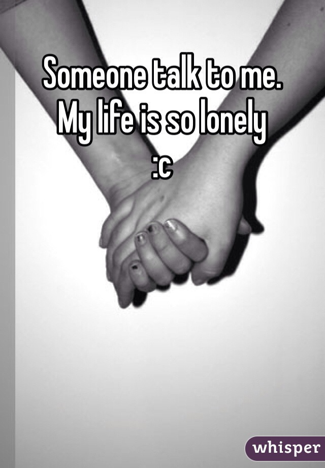 Someone talk to me. 
My life is so lonely 
:c
