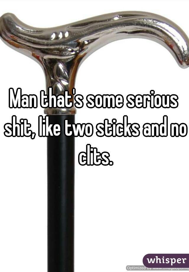 Man that's some serious shit, like two sticks and no clits.