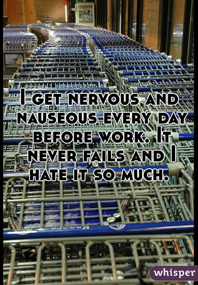 I get nervous and nauseous every day before work. It never fails and I hate it so much. 