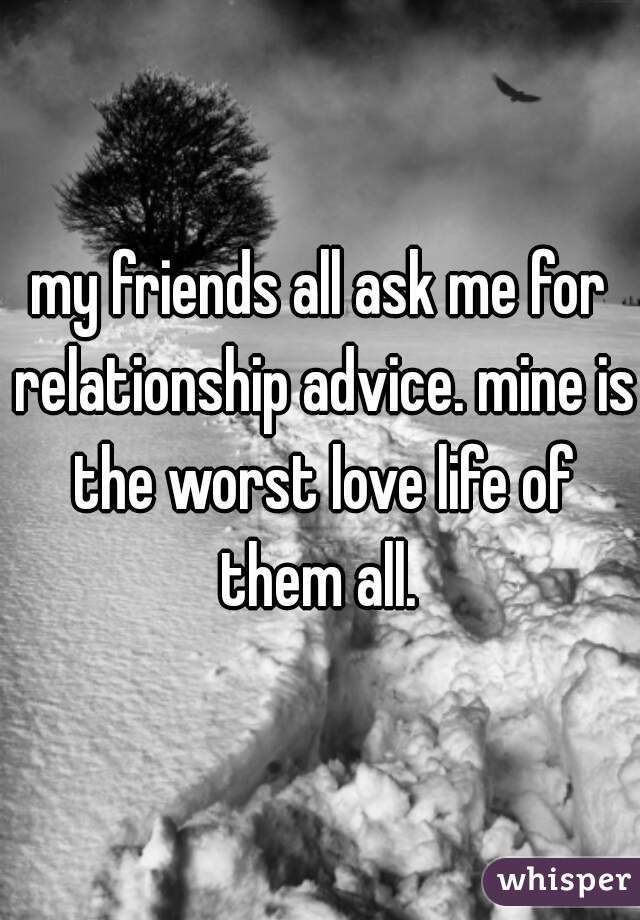 my friends all ask me for relationship advice. mine is the worst love life of them all. 