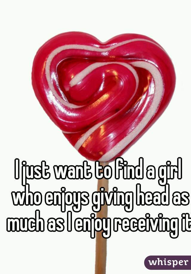 I just want to find a girl who enjoys giving head as much as I enjoy receiving it
