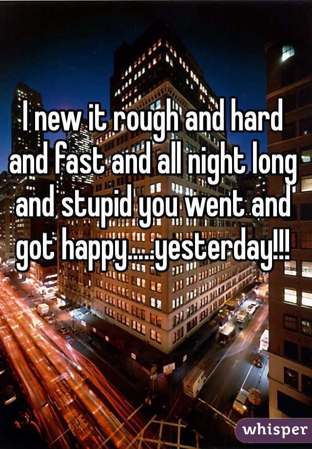 I new it rough and hard and fast and all night long and stupid you went and got happy.....yesterday!!!