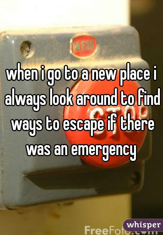 when i go to a new place i always look around to find ways to escape if there was an emergency 