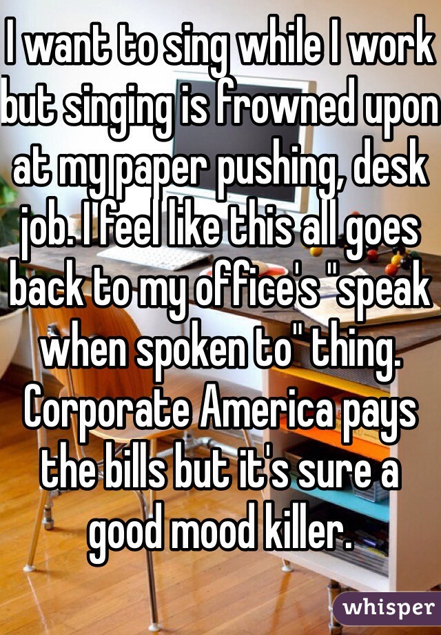 I want to sing while I work but singing is frowned upon at my paper pushing, desk job. I feel like this all goes back to my office's "speak when spoken to" thing. Corporate America pays the bills but it's sure a good mood killer.