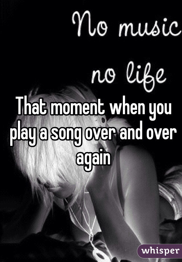 That moment when you play a song over and over again 