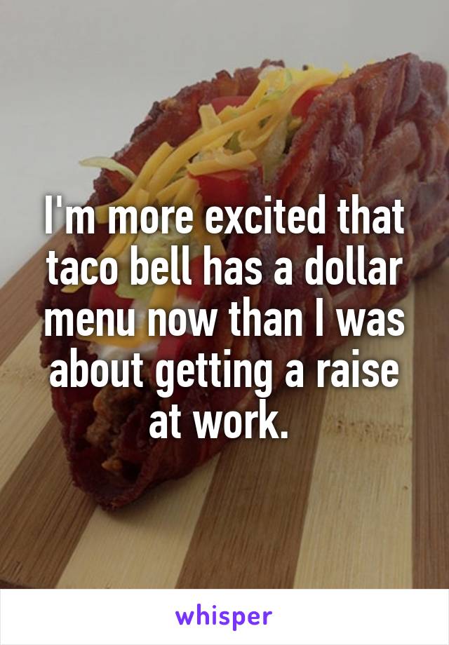 I'm more excited that taco bell has a dollar menu now than I was about getting a raise at work. 