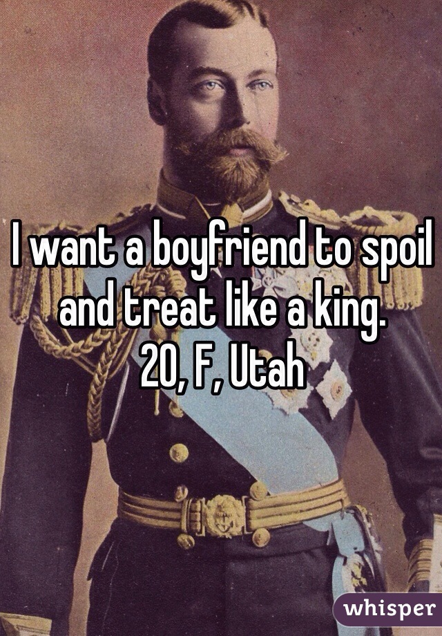 I want a boyfriend to spoil and treat like a king. 
20, F, Utah