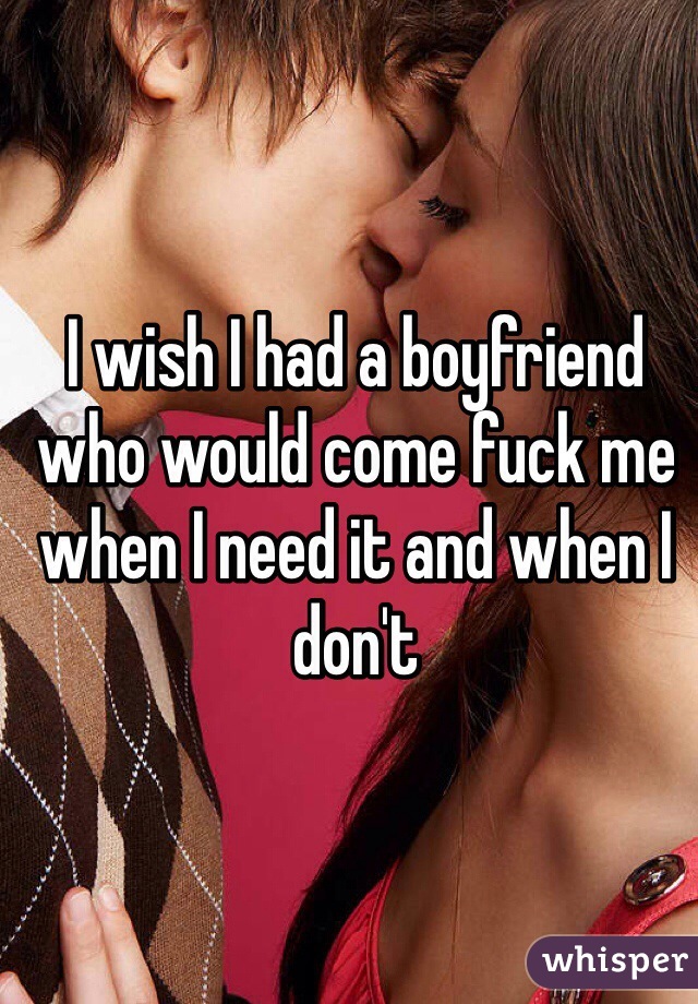 I wish I had a boyfriend who would come fuck me when I need it and when I don't