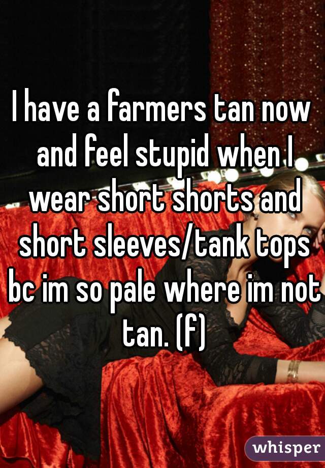 I have a farmers tan now and feel stupid when I wear short shorts and short sleeves/tank tops bc im so pale where im not tan. (f)