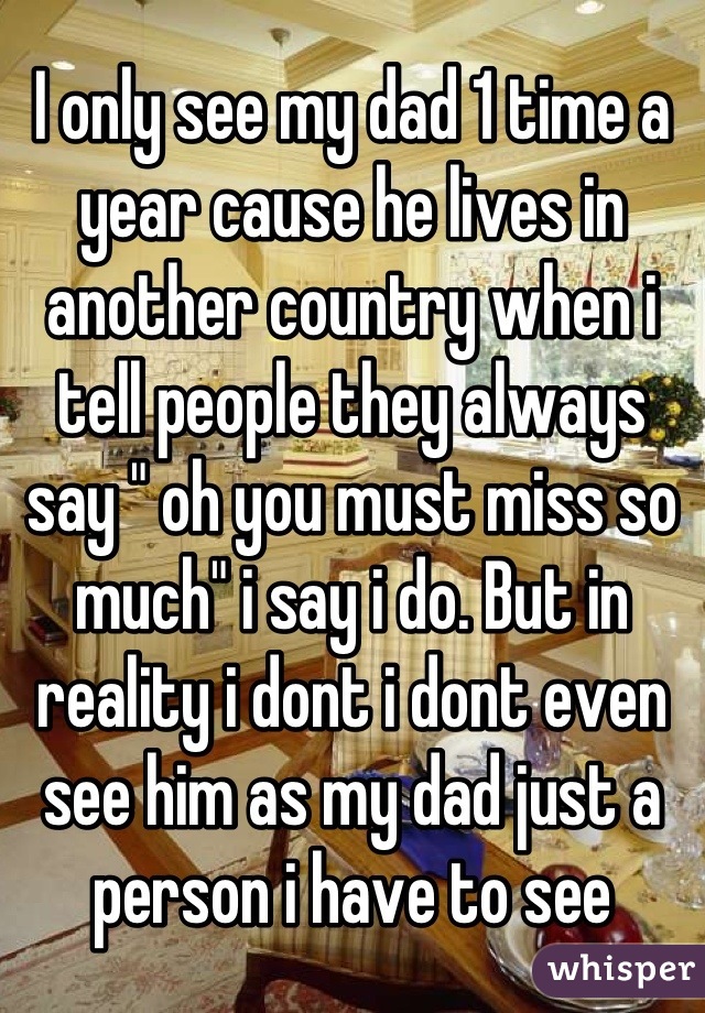 I only see my dad 1 time a year cause he lives in another country when i tell people they always say " oh you must miss so much" i say i do. But in reality i dont i dont even see him as my dad just a person i have to see