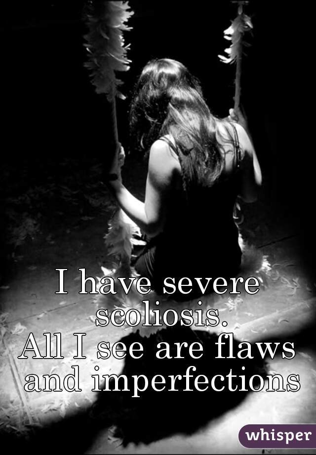 I have severe scoliosis.
All I see are flaws and imperfections