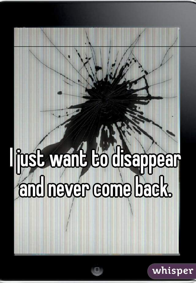 I just want to disappear and never come back. 