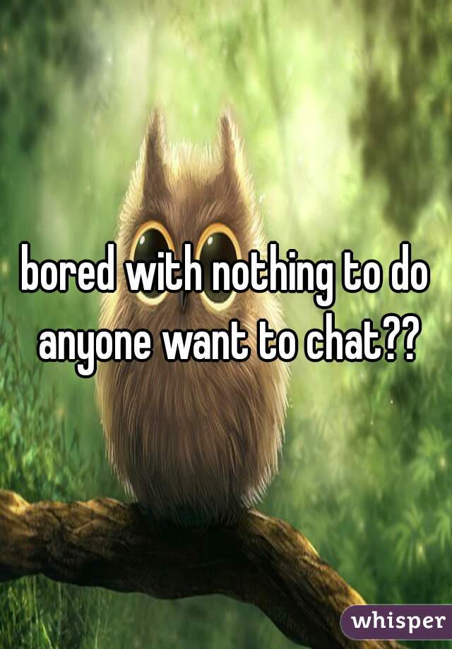 bored with nothing to do anyone want to chat??