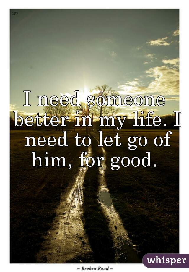 I need someone better in my life. I need to let go of him, for good. 
