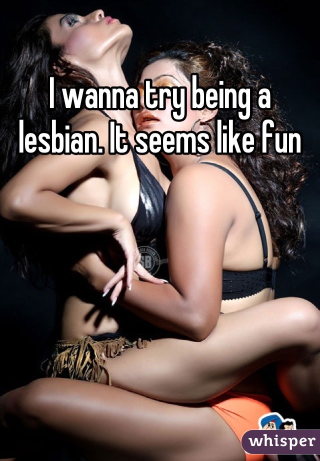 I wanna try being a lesbian. It seems like fun
