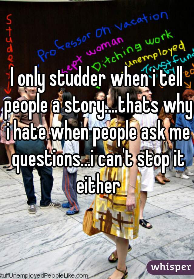 I only studder when i tell people a story....thats why i hate when people ask me questions...i can't stop it either