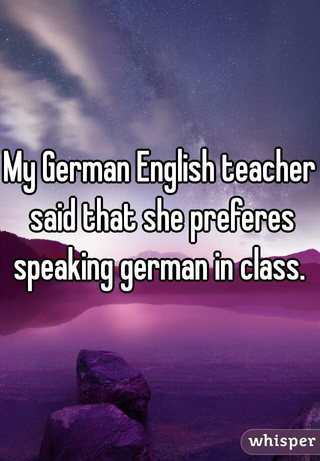 My German English teacher said that she preferes speaking german in class. 