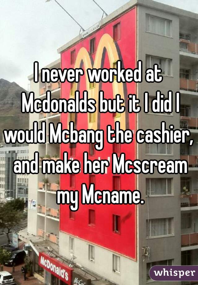 I never worked at Mcdonalds but it I did I would Mcbang the cashier,  and make her Mcscream my Mcname.