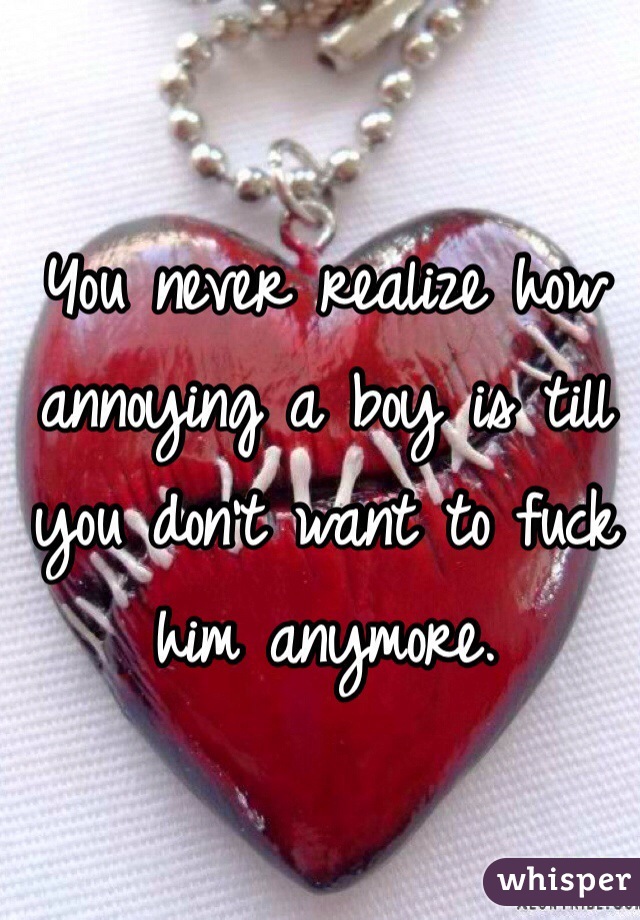 You never realize how annoying a boy is till you don't want to fuck him anymore.