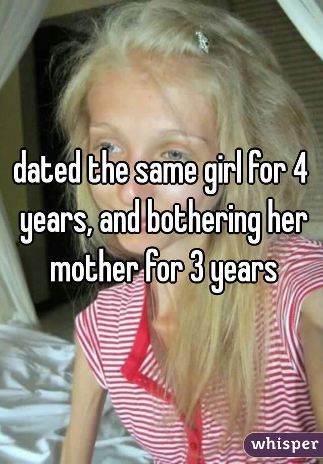 dated the same girl for 4 years, and bothering her mother for 3 years