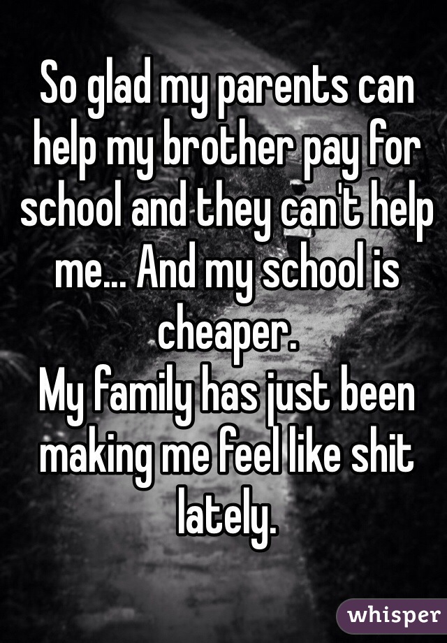 So glad my parents can help my brother pay for school and they can't help me... And my school is cheaper. 
My family has just been making me feel like shit lately.