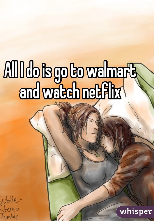 All I do is go to walmart and watch netflix