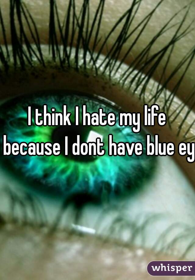 I think I hate my life because I dont have blue eye
