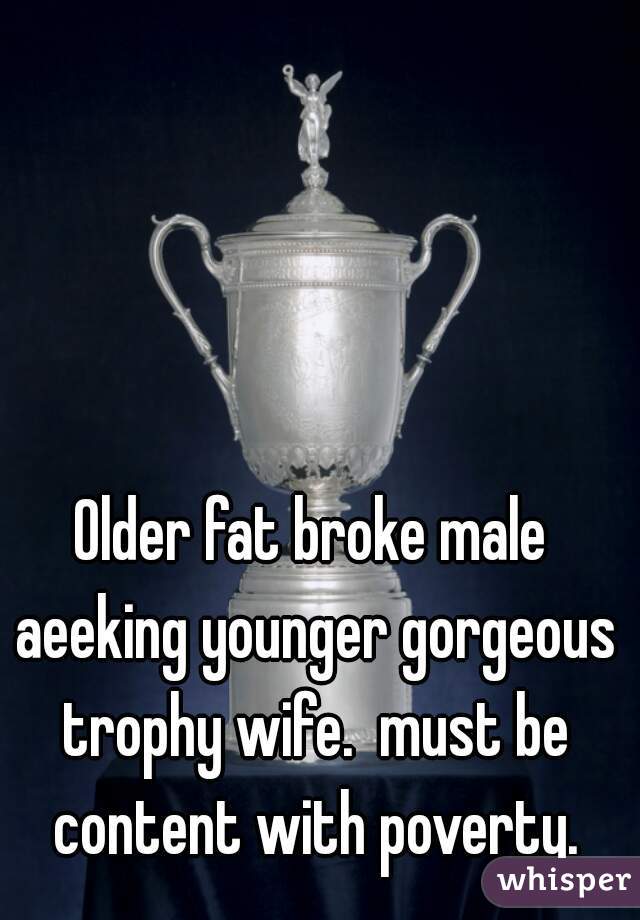 Older fat broke male aeeking younger gorgeous trophy wife.  must be content with poverty.