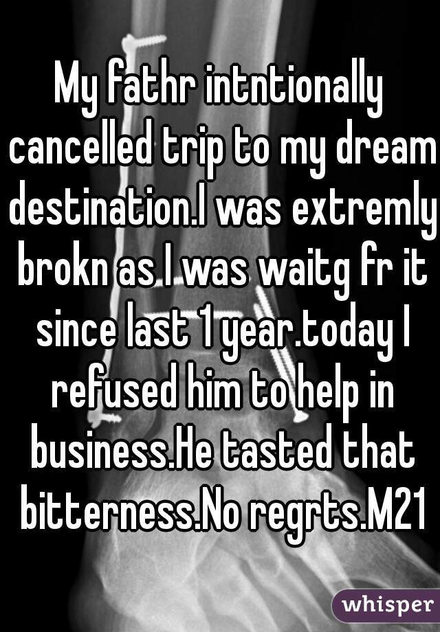 My fathr intntionally cancelled trip to my dream destination.I was extremly brokn as I was waitg fr it since last 1 year.today I refused him to help in business.He tasted that bitterness.No regrts.M21