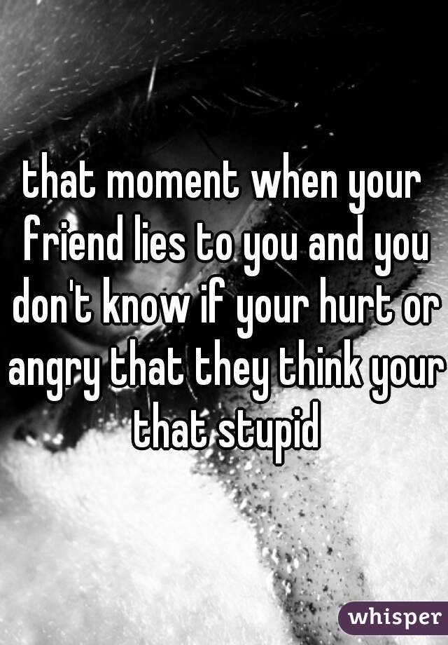 that moment when your friend lies to you and you don't know if your hurt or angry that they think your that stupid
