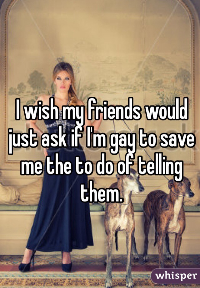 I wish my friends would just ask if I'm gay to save me the to do of telling them. 