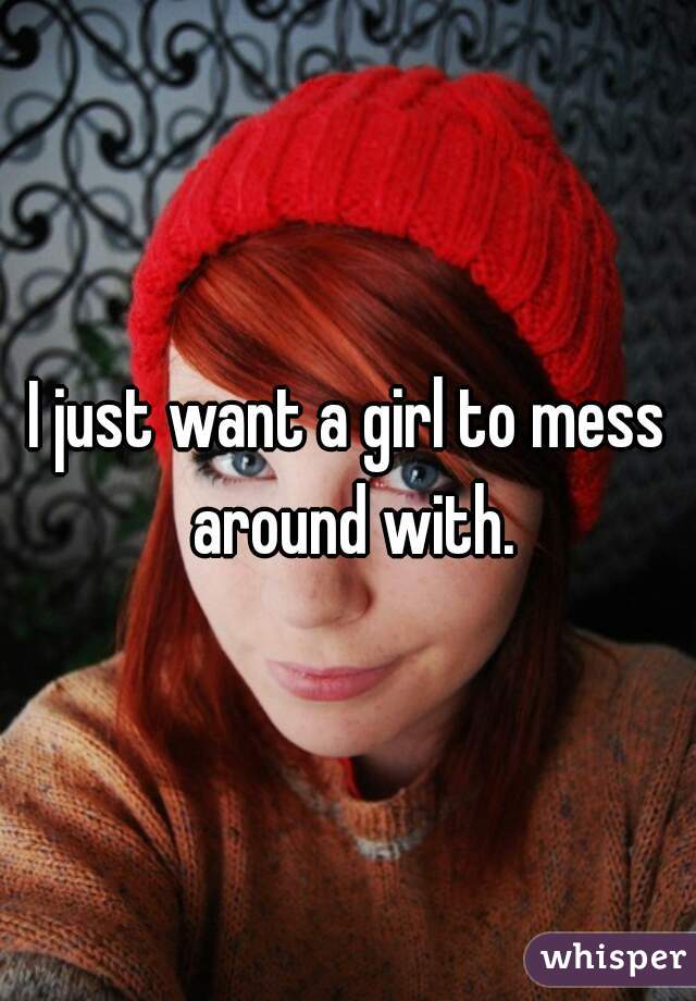 I just want a girl to mess around with.