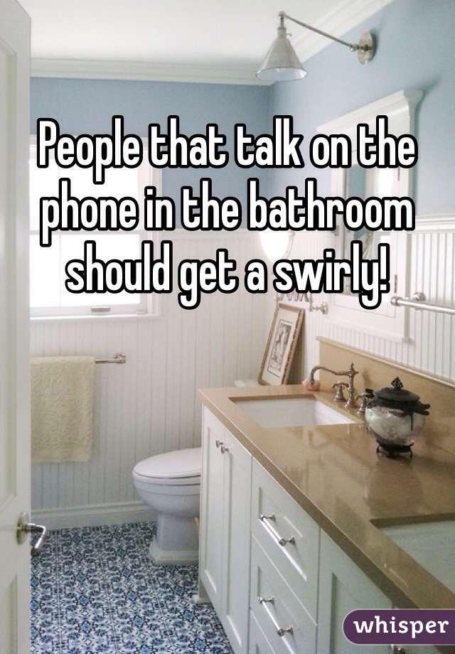 People that talk on the phone in the bathroom should get a swirly!