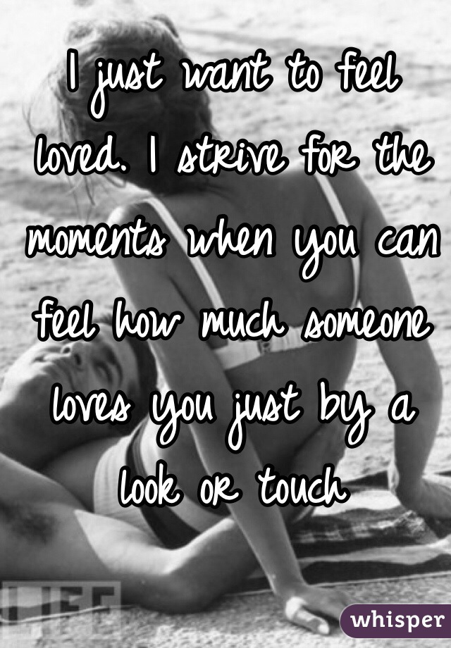I just want to feel loved. I strive for the moments when you can feel how much someone loves you just by a look or touch 
