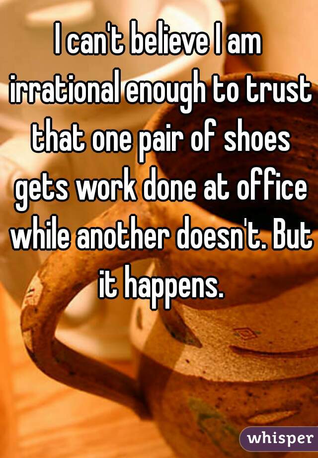 I can't believe I am irrational enough to trust that one pair of shoes gets work done at office while another doesn't. But it happens.