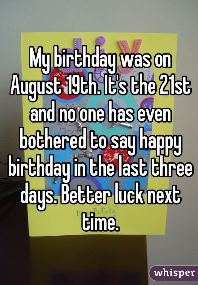 My birthday was on August 19th. It's the 21st and no one has even bothered to say happy birthday in the last three days. Better luck next time. 