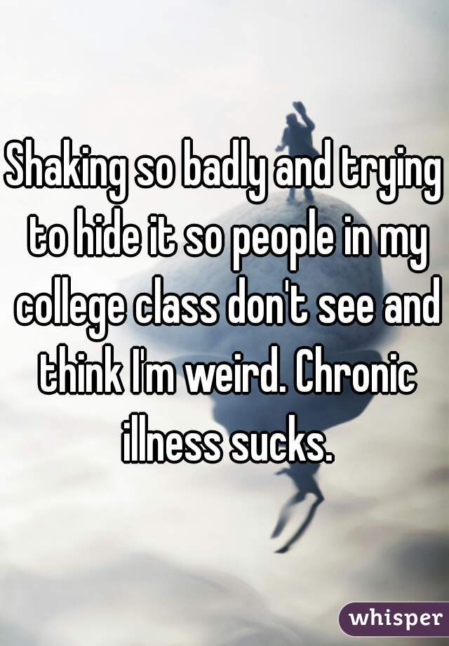 Shaking so badly and trying to hide it so people in my college class don't see and think I'm weird. Chronic illness sucks.