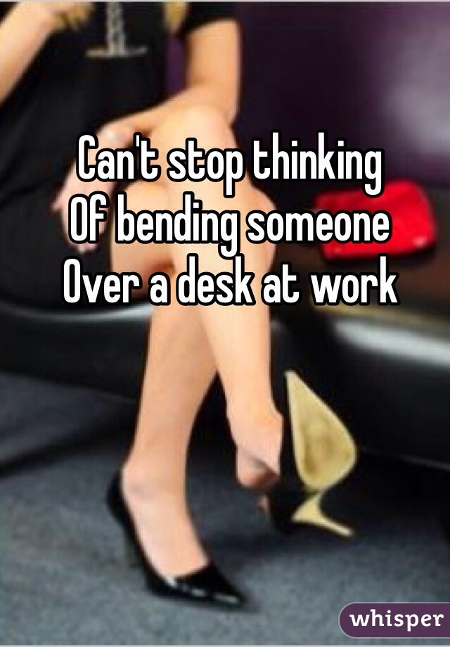Can't stop thinking 
Of bending someone
Over a desk at work