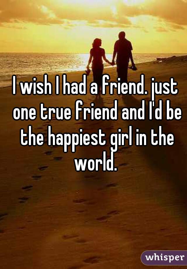 I wish I had a friend. just one true friend and I'd be the happiest girl in the world. 