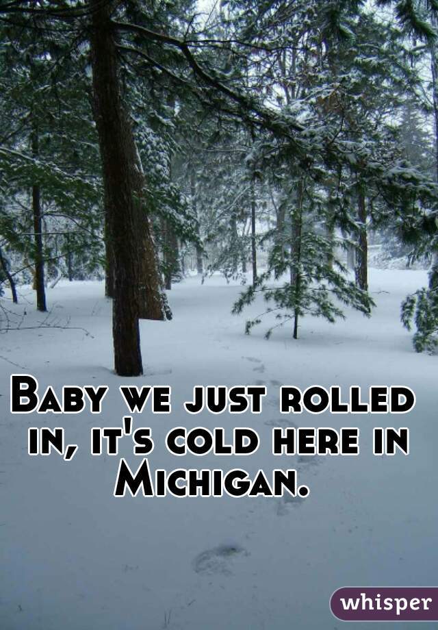 Baby we just rolled in, it's cold here in Michigan. 
