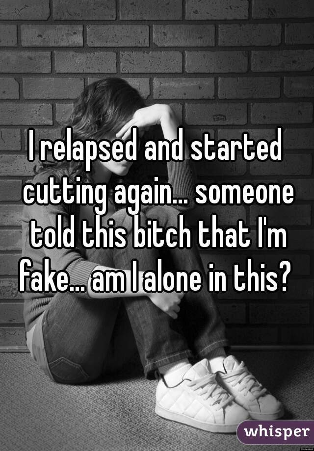 I relapsed and started cutting again... someone told this bitch that I'm fake... am I alone in this? 