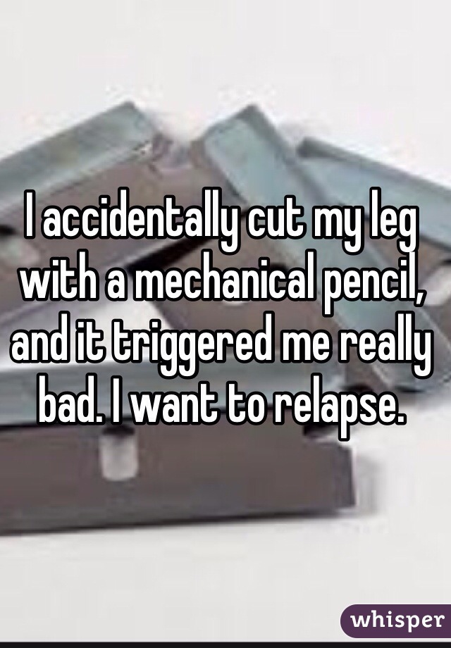 I accidentally cut my leg with a mechanical pencil, and it triggered me really bad. I want to relapse. 