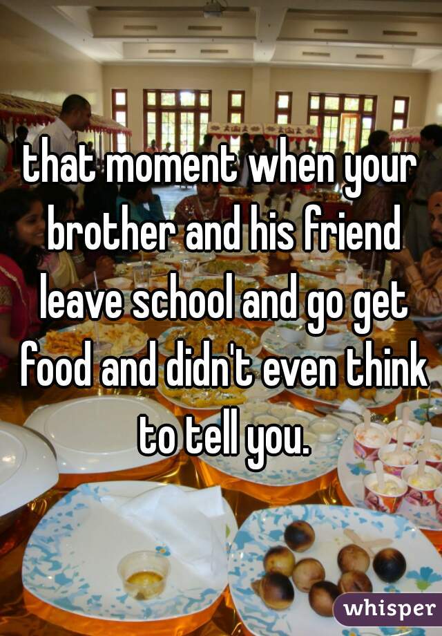 that moment when your brother and his friend leave school and go get food and didn't even think to tell you.