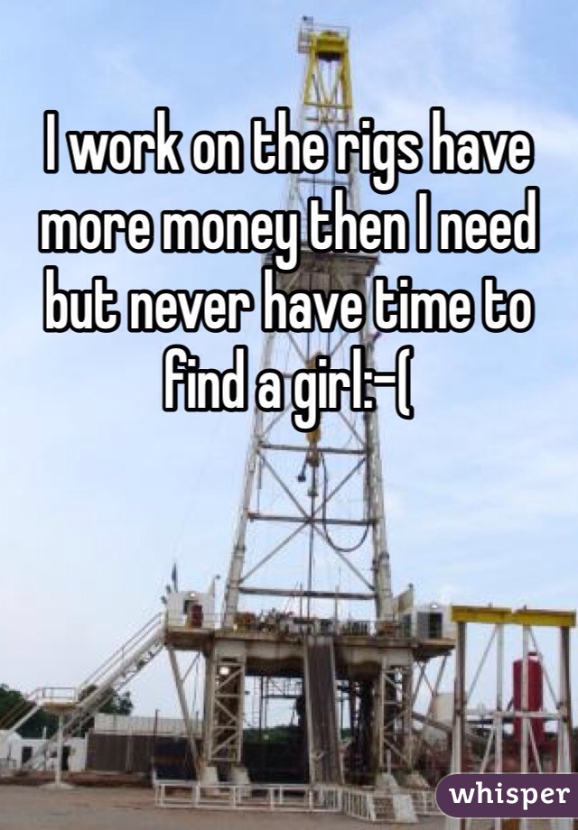 I work on the rigs have more money then I need but never have time to find a girl:-( 