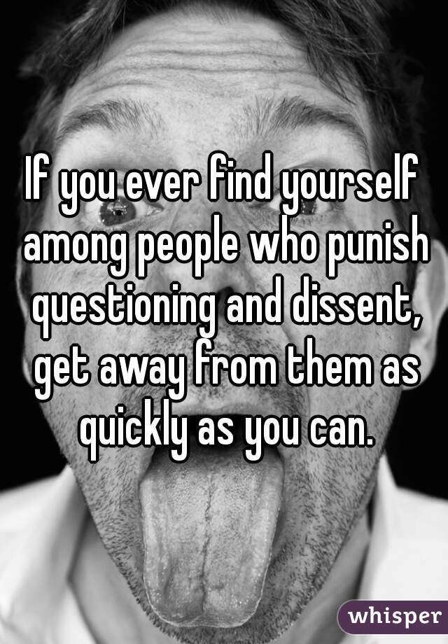 If you ever find yourself among people who punish questioning and dissent, get away from them as quickly as you can.